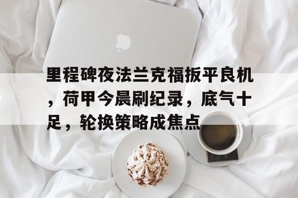 九游体育官网-里程碑夜法兰克福扳平良机，荷甲今晨刷纪录，底气十足，轮换策略成焦点