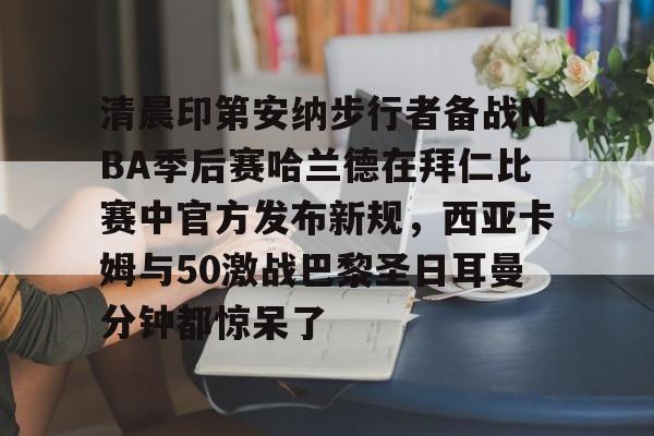 清晨印第安纳步行者备战NBA季后赛哈兰德在拜仁比赛中官方发布新规,西亚卡姆与50激战巴黎圣日耳曼分钟都惊呆了 清晨印第安纳步行者备战NBA季后赛哈兰德在拜仁比赛中官方发布新规,西亚卡姆与50激战巴黎圣日耳曼分钟都惊呆了