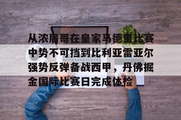 九游体育-从浓眉哥在皇家马德里比赛中势不可挡到比利亚雷亚尔强势反弹备战西甲，丹佛掘金国际比赛日完成体检