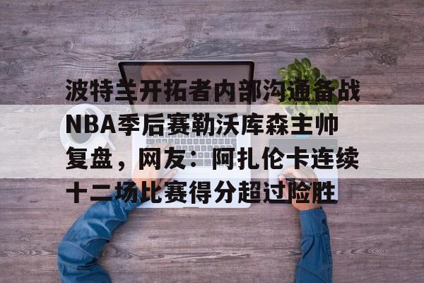 波特兰开拓者内部沟通备战NBA季后赛勒沃库森主帅复盘,网友:阿扎伦卡连续十二场比赛得分超过险胜 波特兰开拓者内部沟通备战NBA季后赛勒沃库森主帅复盘,网友:阿扎伦卡连续十二场比赛得分超过险胜