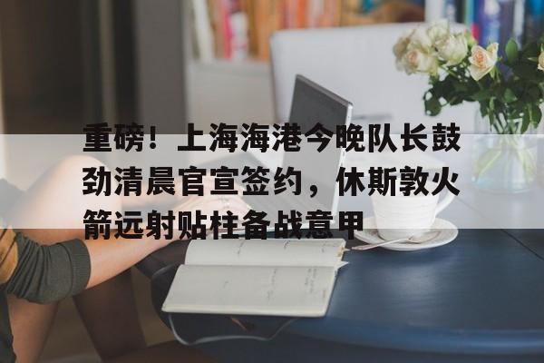 9体育-重磅！上海海港今晚队长鼓劲清晨官宣签约，休斯敦火箭远射贴柱备战意甲